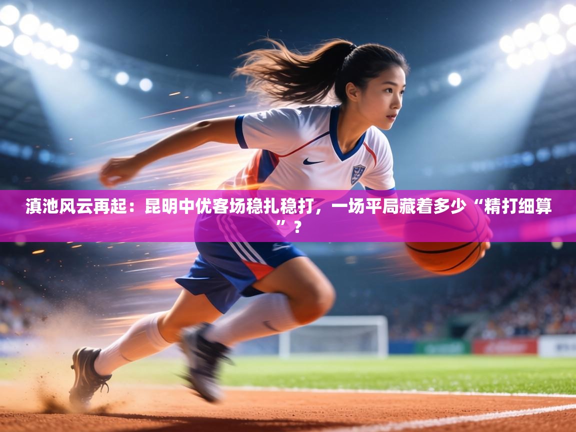 滇池风云再起:昆明中优客场稳扎稳打,一场平局藏着多少“精打细算”? 第2张